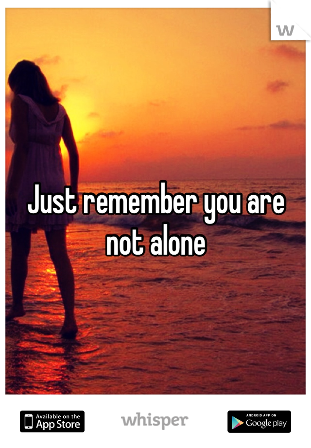Just remember you are not alone 