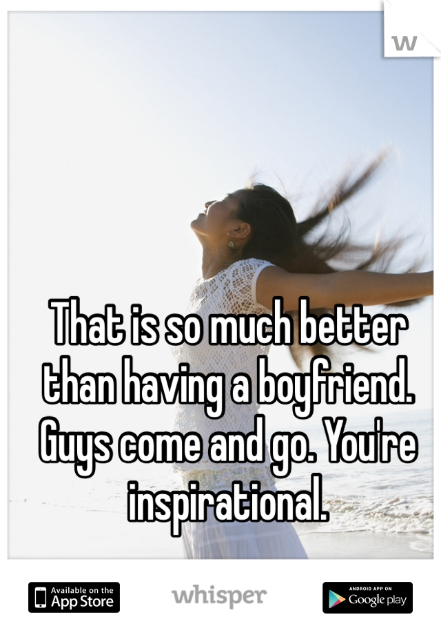 That is so much better than having a boyfriend. Guys come and go. You're inspirational. 