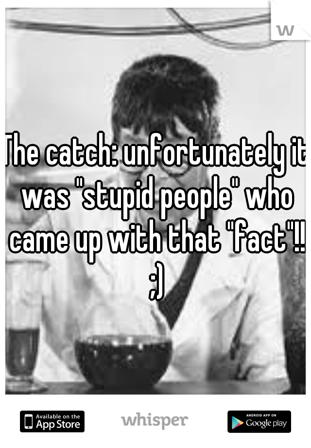 The catch: unfortunately it was "stupid people" who came up with that "fact"!! ;)