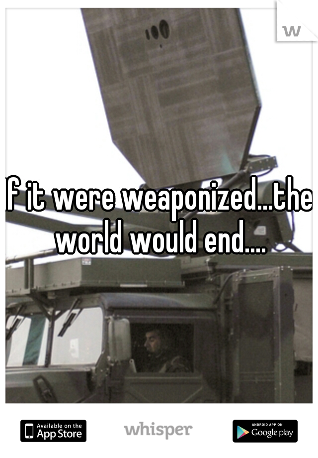 If it were weaponized...the world would end....