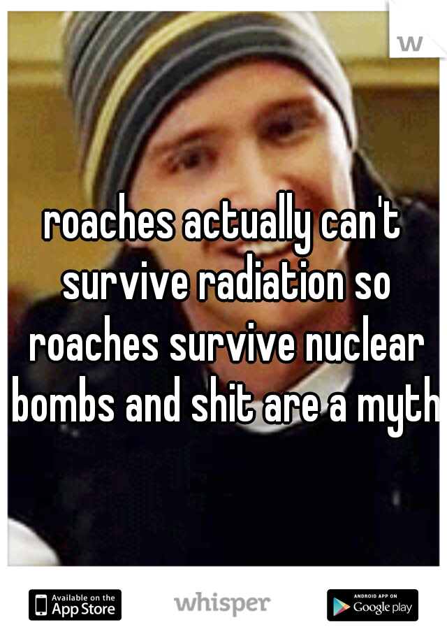 roaches actually can't survive radiation so roaches survive nuclear bombs and shit are a myth