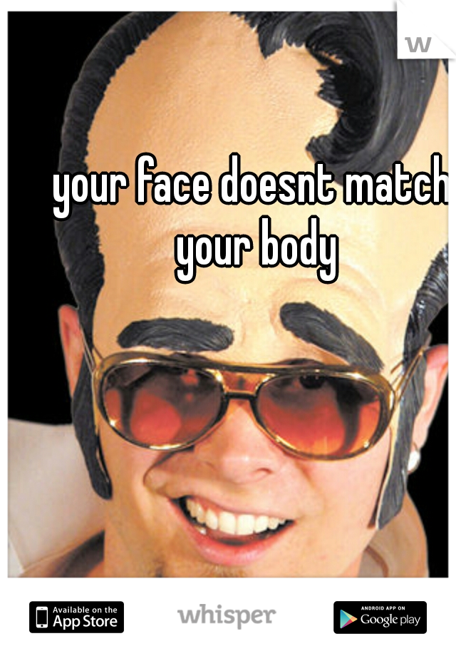 your face doesnt match your body