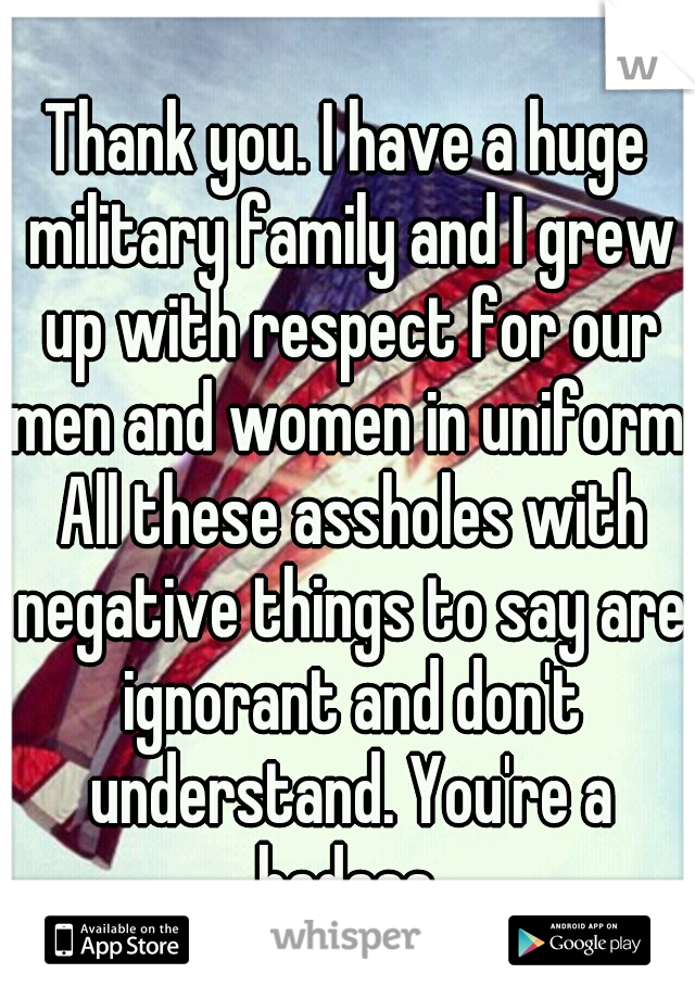 Thank you. I have a huge military family and I grew up with respect for our men and women in uniform. All these assholes with negative things to say are ignorant and don't understand. You're a badass.