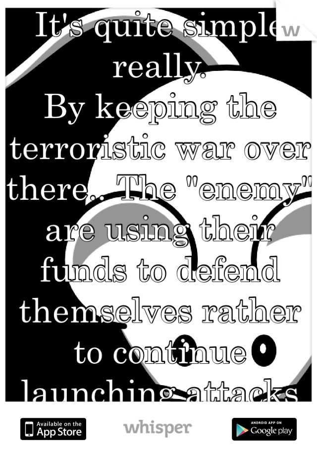 It's quite simple really.  
By keeping the terroristic war over there.. The "enemy" are using their funds to defend themselves rather to continue launching attacks on our soil.  Ya digg?