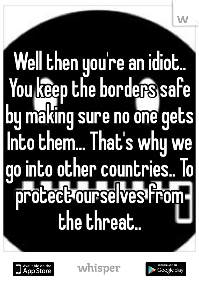 Well then you're an idiot.. You keep the borders safe by making sure no one gets Into them... That's why we go into other countries.. To protect ourselves from the threat.. 