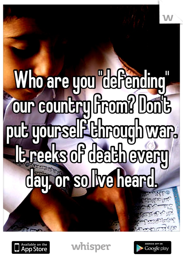 Who are you "defending" our country from? Don't put yourself through war. It reeks of death every day, or so I've heard.