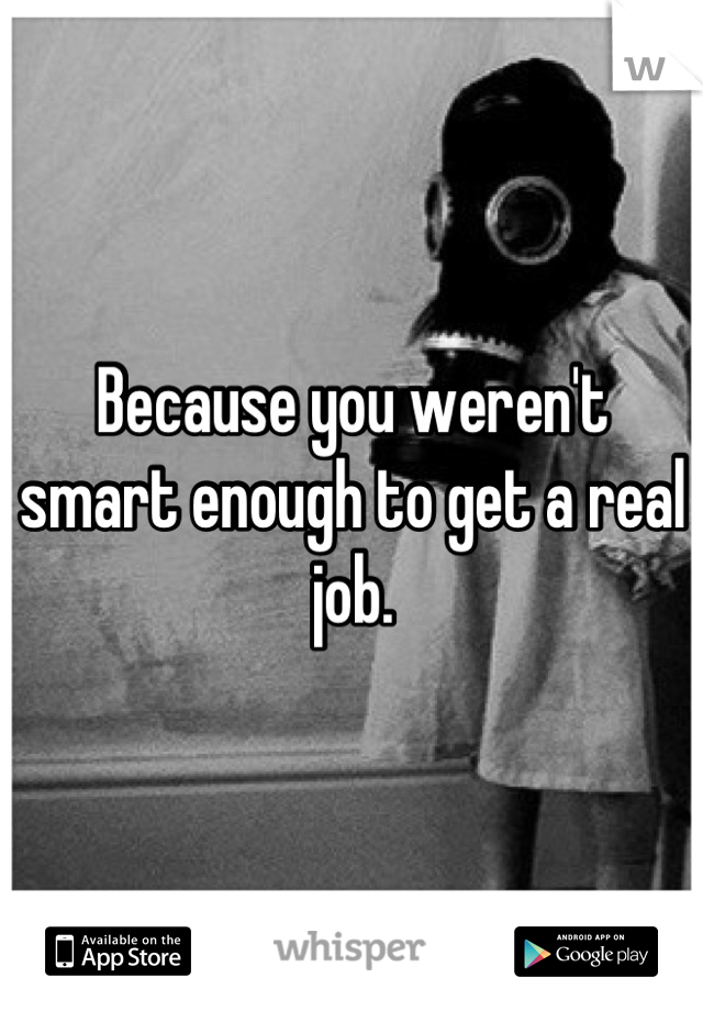 Because you weren't smart enough to get a real job.