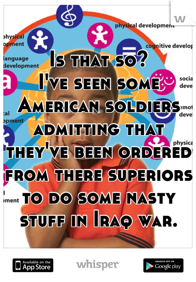 Is that so?
I've seen some American soldiers admitting that they've been ordered from there superiors to do some nasty stuff in Iraq war.