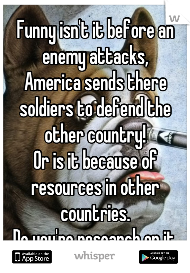 Funny isn't it before an enemy attacks,
America sends there soldiers to defend the other country!
Or is it because of resources in other countries.
Do you're research on it.