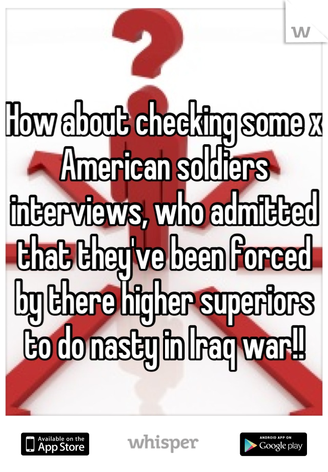 How about checking some x American soldiers interviews, who admitted that they've been forced by there higher superiors to do nasty in Iraq war!!