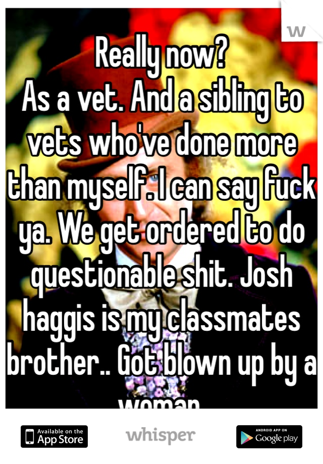 Really now? 
As a vet. And a sibling to vets who've done more than myself. I can say fuck ya. We get ordered to do questionable shit. Josh haggis is my classmates brother.. Got blown up by a woman. 