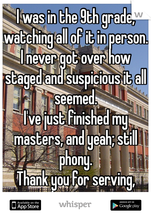 I was in the 9th grade, watching all of it in person. 
I never got over how staged and suspicious it all seemed. 
I've just finished my masters, and yeah; still phony. 
Thank you for serving, however.