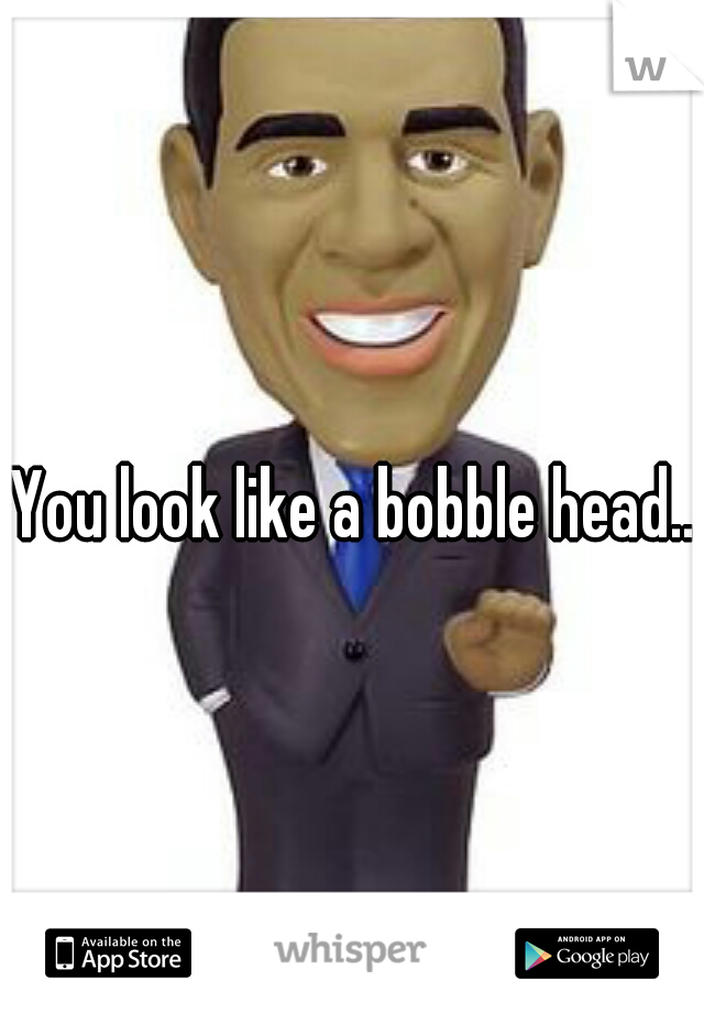 You look like a bobble head...