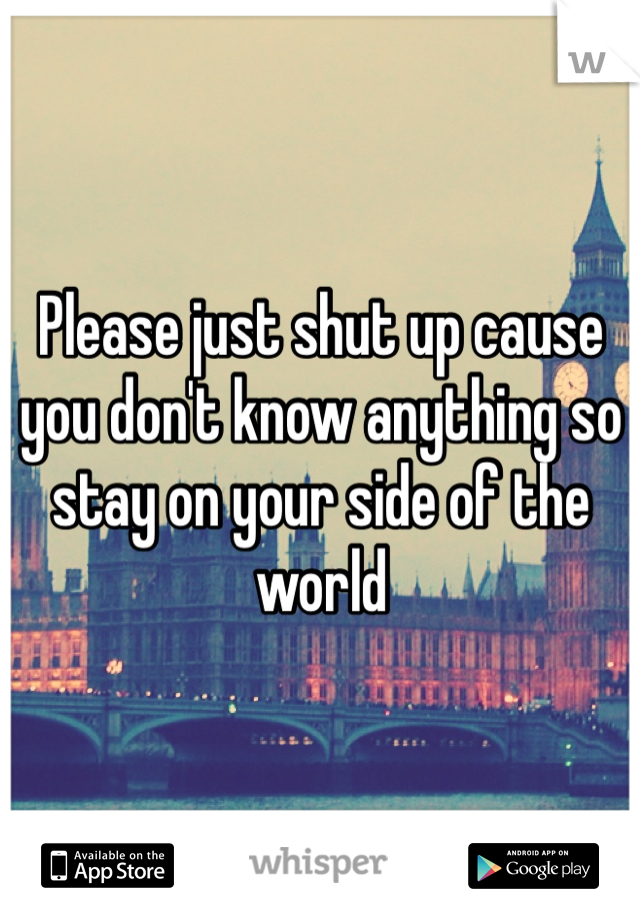 Please just shut up cause you don't know anything so stay on your side of the world 