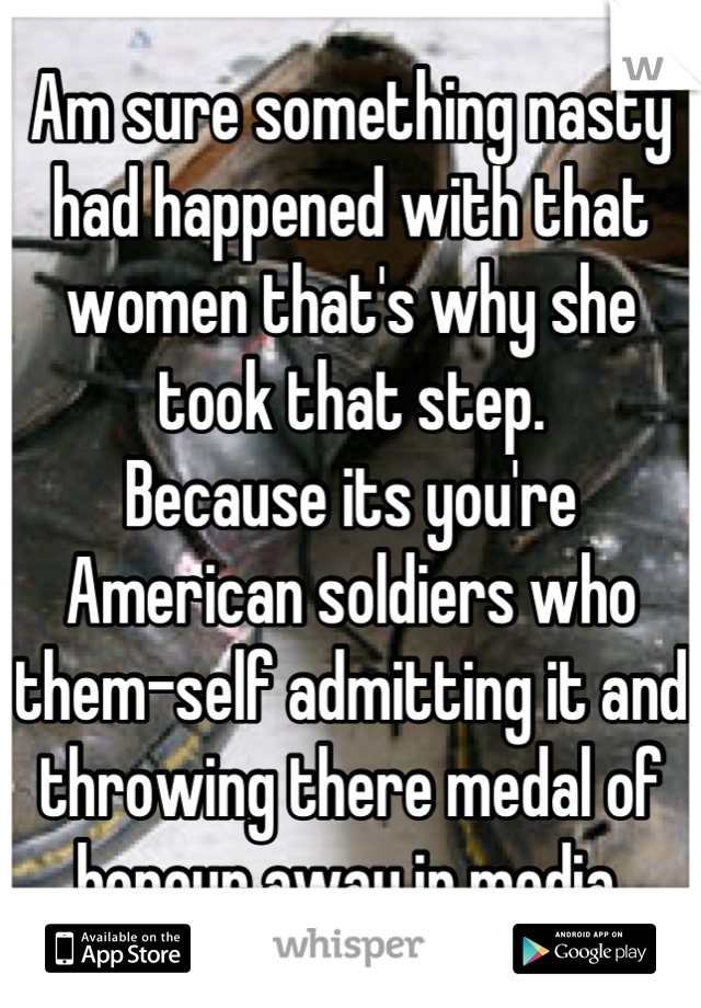 Am sure something nasty had happened with that women that's why she took that step.
Because its you're American soldiers who  them-self admitting it and throwing there medal of honour away in media.