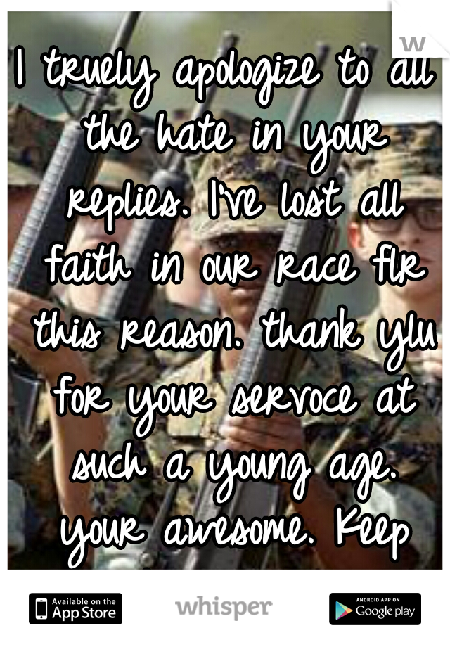 I truely apologize to all the hate in your replies. I've lost all faith in our race flr this reason. thank ylu for your servoce at such a young age. your awesome. Keep rocking out.!! ★