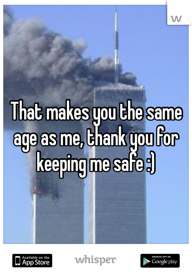 That makes you the same age as me, thank you for keeping me safe :)