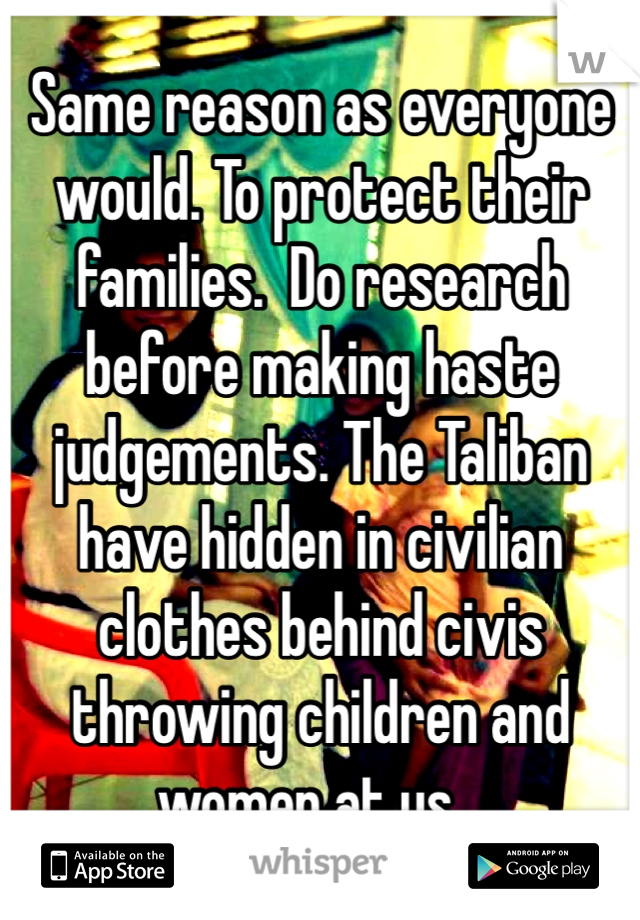 Same reason as everyone would. To protect their families.  Do research before making haste judgements. The Taliban have hidden in civilian clothes behind civis throwing children and women at us... 