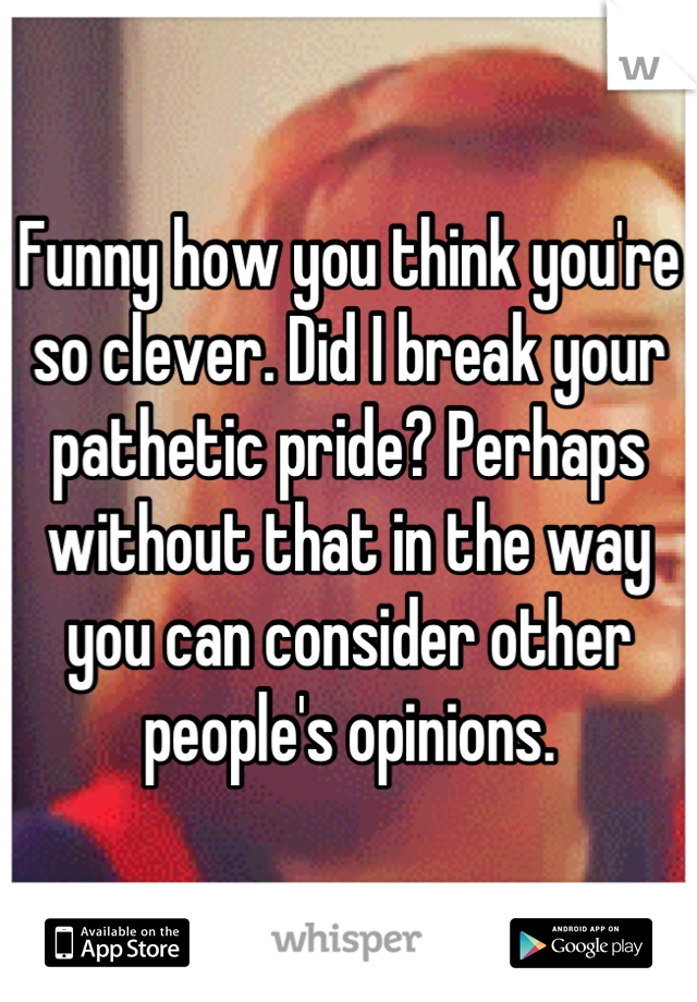 Funny how you think you're so clever. Did I break your pathetic pride? Perhaps without that in the way you can consider other people's opinions.