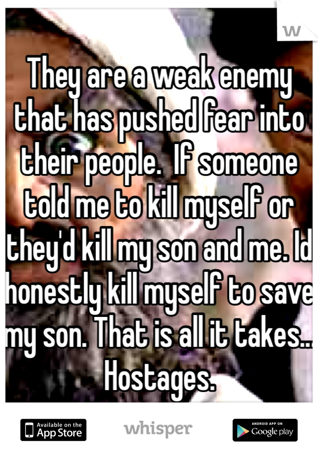 They are a weak enemy that has pushed fear into their people.  If someone told me to kill myself or they'd kill my son and me. Id honestly kill myself to save my son. That is all it takes... Hostages. 