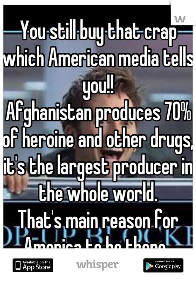 You still buy that crap which American media tells you!!
Afghanistan produces 70% of heroine and other drugs, it's the largest producer in the whole world.
That's main reason for America to be there. 