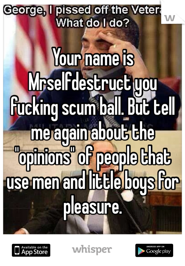 Your name is Mrselfdestruct you fucking scum ball. But tell me again about the "opinions" of people that use men and little boys for pleasure. 