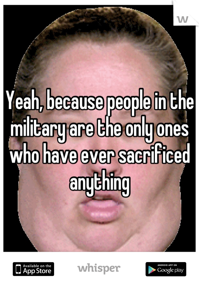 Yeah, because people in the military are the only ones who have ever sacrificed anything