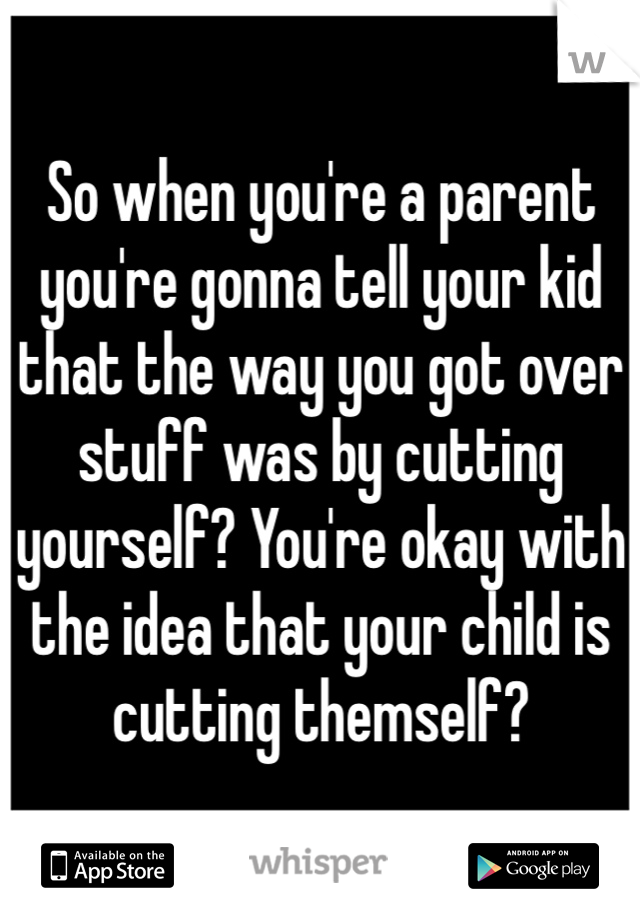 So when you're a parent you're gonna tell your kid that the way you got over stuff was by cutting yourself? You're okay with the idea that your child is cutting themself?