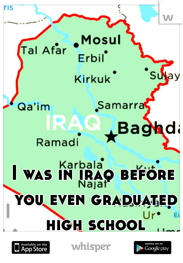 I was in iraq before you even graduated high school