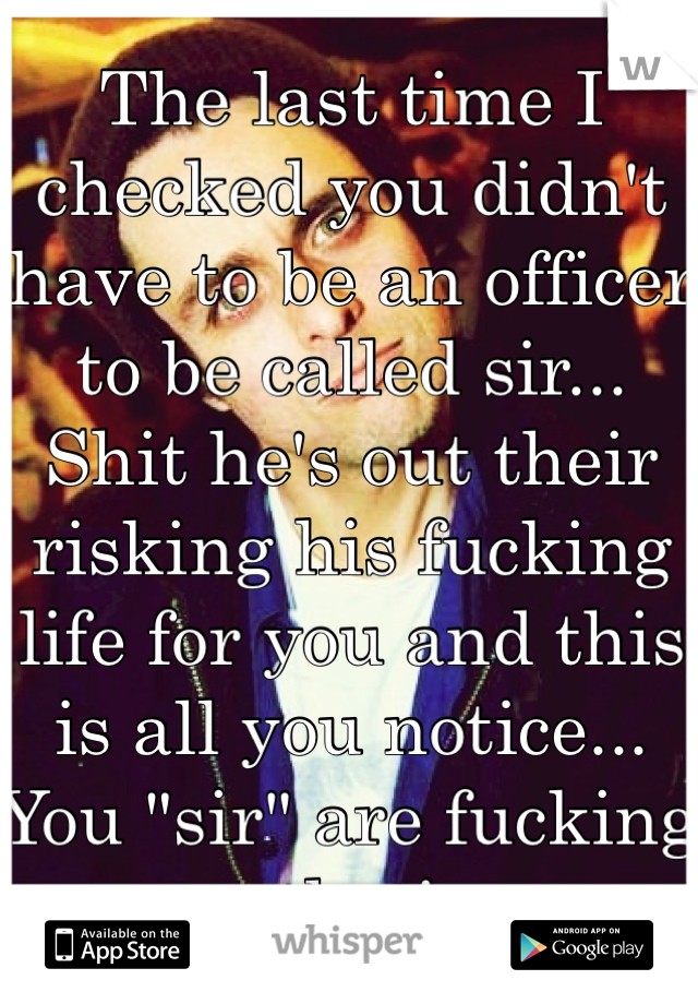 The last time I checked you didn't have to be an officer to be called sir... Shit he's out their risking his fucking life for you and this is all you notice... You "sir" are fucking pathetic..