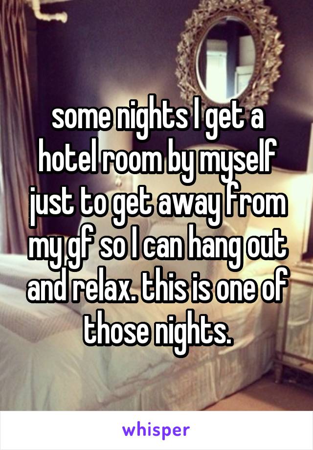 some nights I get a hotel room by myself just to get away from my gf so I can hang out and relax. this is one of those nights.