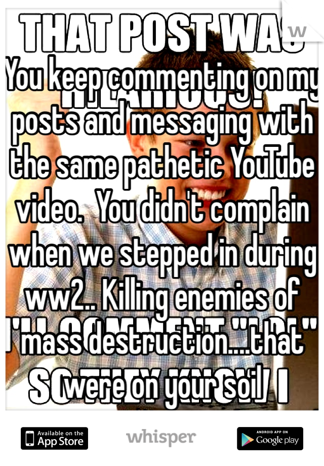 You keep commenting on my posts and messaging with the same pathetic YouTube video.  You didn't complain when we stepped in during ww2.. Killing enemies of mass destruction....that were on your soil