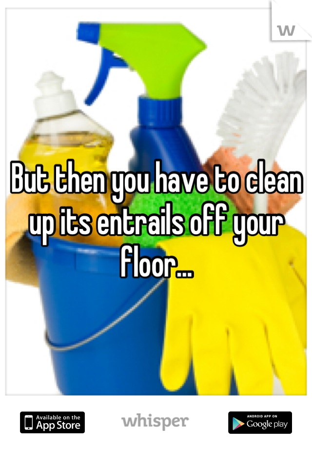 But then you have to clean up its entrails off your floor...