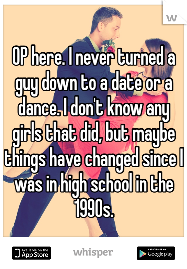 OP here. I never turned a guy down to a date or a dance. I don't know any girls that did, but maybe things have changed since I was in high school in the 1990s. 