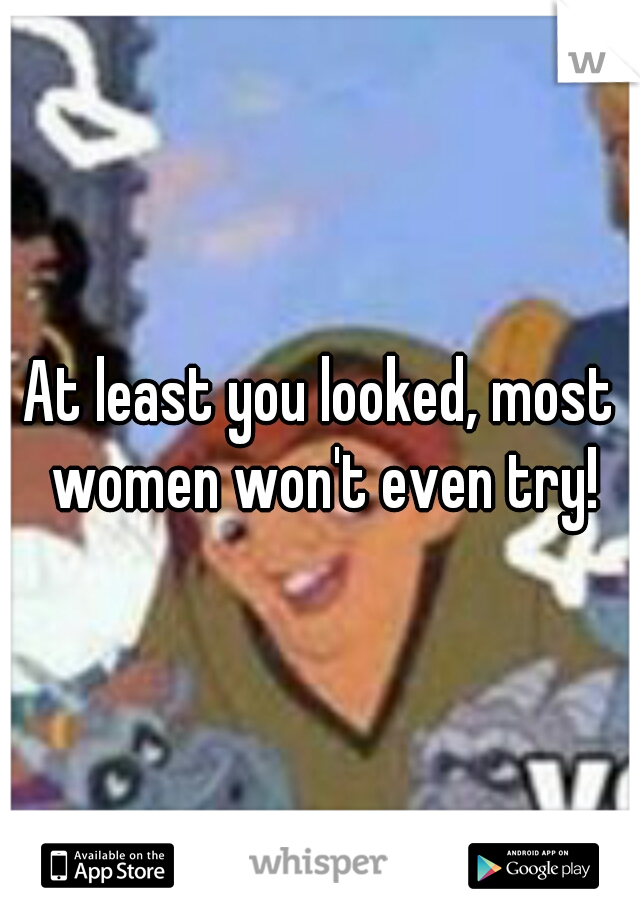 At least you looked, most women won't even try!