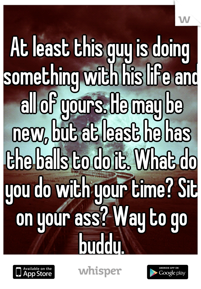 At least this guy is doing something with his life and all of yours. He may be new, but at least he has the balls to do it. What do you do with your time? Sit on your ass? Way to go buddy.