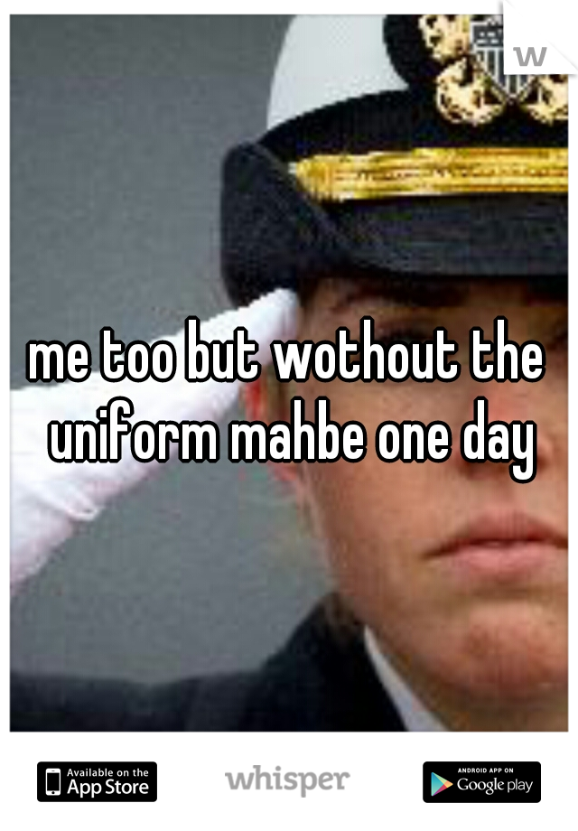 me too but wothout the uniform mahbe one day