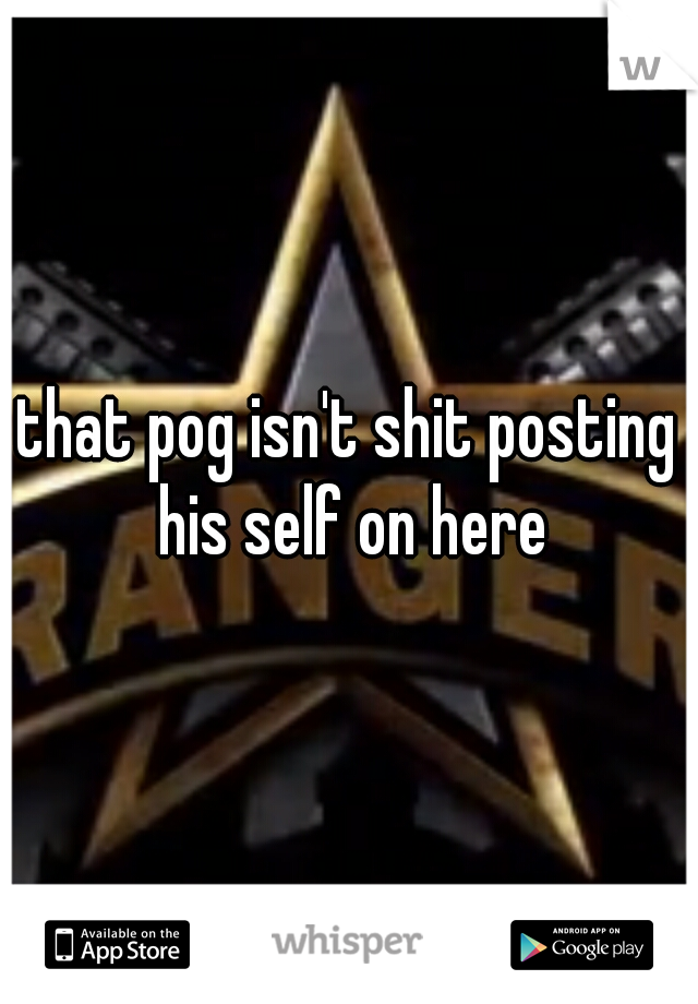 that pog isn't shit posting his self on here