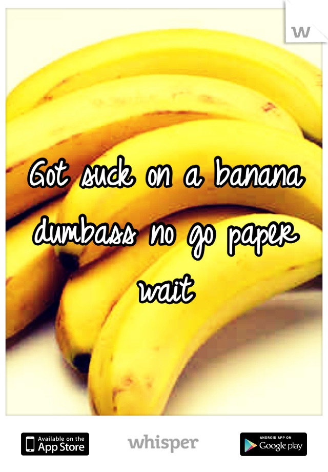 Got suck on a banana dumbass no go paper wait 