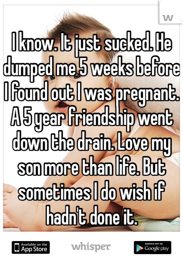 I know. It just sucked. He dumped me 5 weeks before I found out I was pregnant. A 5 year friendship went down the drain. Love my son more than life. But sometimes I do wish if hadn't done it. 