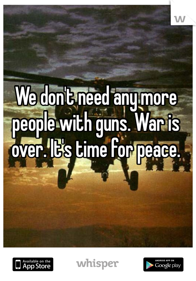 We don't need any more people with guns. War is over. It's time for peace. 