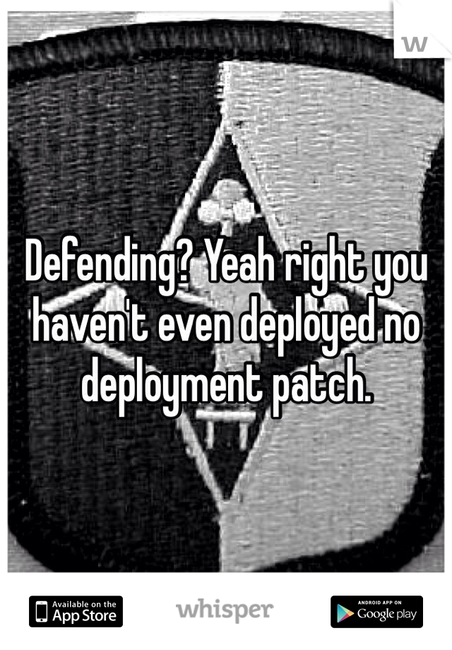 Defending? Yeah right you haven't even deployed no deployment patch. 