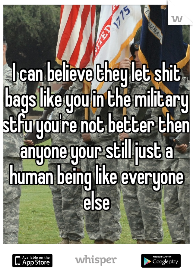 I can believe they let shit bags like you in the military stfu you're not better then anyone your still just a human being like everyone else