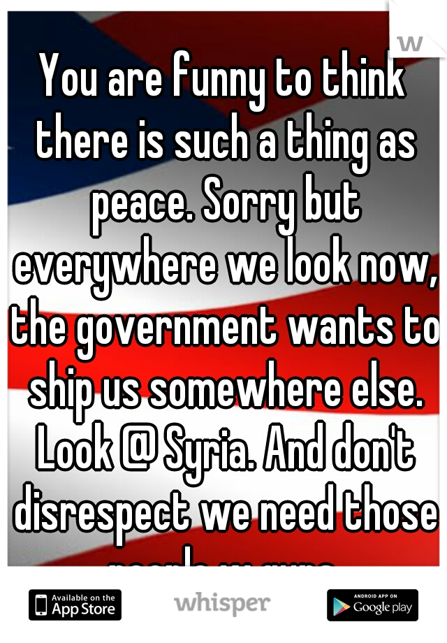 You are funny to think there is such a thing as peace. Sorry but everywhere we look now, the government wants to ship us somewhere else. Look @ Syria. And don't disrespect we need those people w guns.