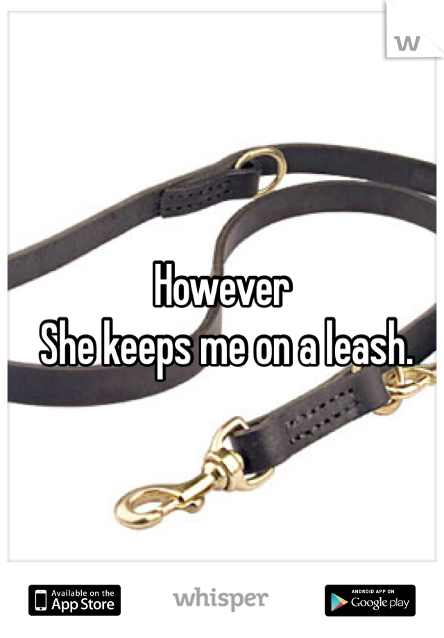 However
 She keeps me on a leash. 