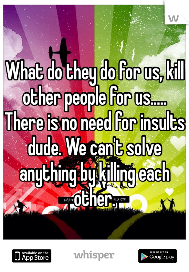 What do they do for us, kill other people for us.....
There is no need for insults dude. We can't solve anything by killing each other.