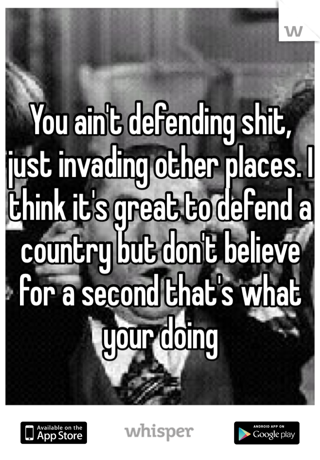 You ain't defending shit, just invading other places. I think it's great to defend a country but don't believe for a second that's what your doing