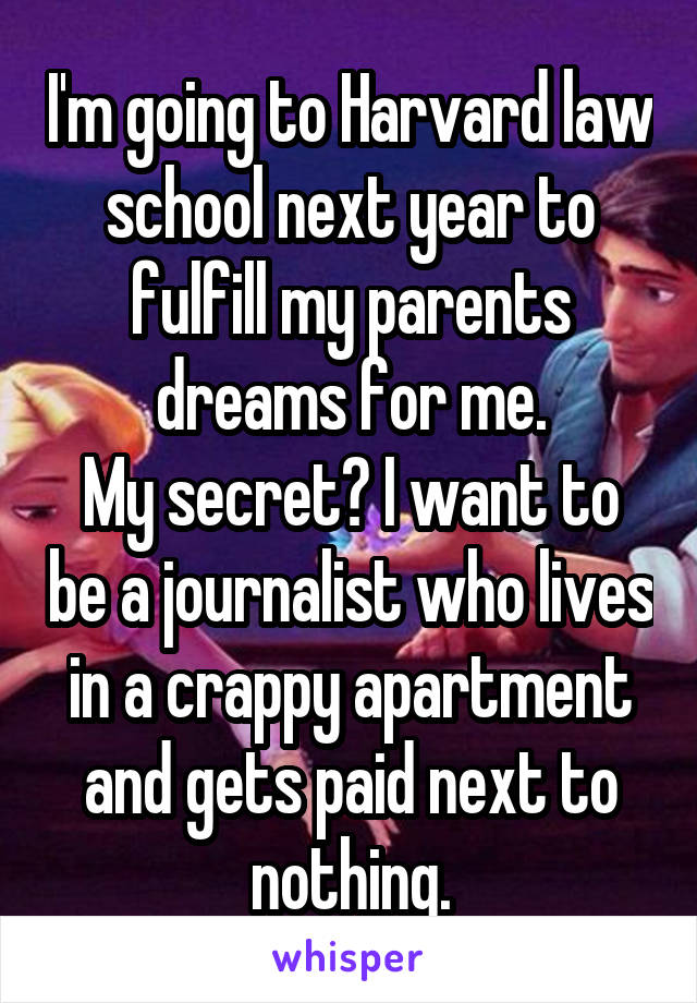 I'm going to Harvard law school next year to fulfill my parents dreams for me.
My secret? I want to be a journalist who lives in a crappy apartment and gets paid next to nothing.