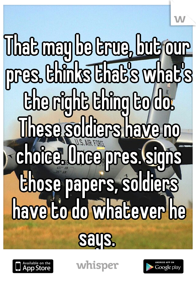 That may be true, but our pres. thinks that's what's the right thing to do. These soldiers have no choice. Once pres. signs those papers, soldiers have to do whatever he says. 