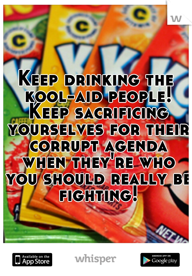 Keep drinking the kool-aid people! Keep sacrificing yourselves for their corrupt agenda when they're who you should really be fighting! 